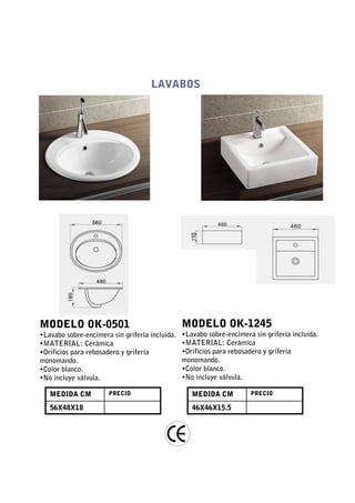LAVABOS




MODELO OK-0501                                  MODELO OK-1245
•Lavabo sobre-encimera sin grifería incluida.   •Lavabo sobre-encimera sin grifería incluida.
•MATERIAL: Cerámica                             •MATERIAL: Cerámica
•Orificios para rebosadero y grifería           •Orificios para rebosadero y grifería
monomando.                                      monomando.
•Color blanco.                                  •Color blanco.
•No incluye válvula.                            •No incluye válvula.

   MEDIDA CM          PRECIO                       MEDIDA CM          PRECIO

   56X48X18                                        46X46X15.5
 
