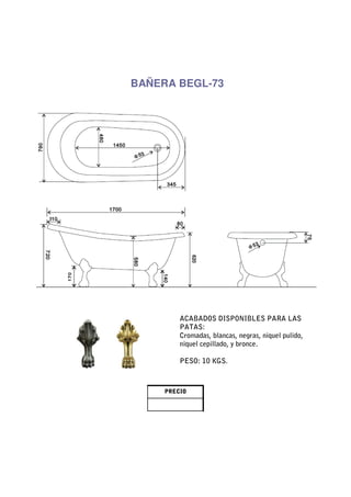 BAÑERA BEGL-73




         ACABADOS DISPONIBLES PARA LAS
         PATAS:
         Cromadas, blancas, negras, niquel pulido,
         niquel cepillado, y bronce.

         PESO: 10 KGS.



     PRECIO
 