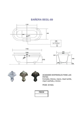 BAÑERA BEGL-89




         ACABADOS DISPONIBLES PARA LAS
         PATAS:
         Cromadas, blancas, negras, niquel pulido,
         niquel cepillado, y bronce.

         PESO: 10 KGS.



     PRECIO
 