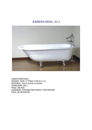 BAÑERA BEGL- 81-1




CARACTERÍSTICAS:
MEDIDA: 1530L X 770AN X 450 ALT mm
MATERIAL: Hierro fundido esmaltado
CAPACIDAD: 156 L
PESO: 106 KGS
ACABADOS: PINTADO POR FUERA Y POR DENTRO
FÁCIL DE REPINTAR.
 