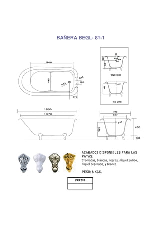 BAÑERA BEGL- 81-1




         ACABADOS DISPONIBLES PARA LAS
         PATAS:
         Cromadas, blancas, negras, niquel pulido,
         niquel cepillado, y bronce.

         PESO: 6 KGS.

      PRECIO
 