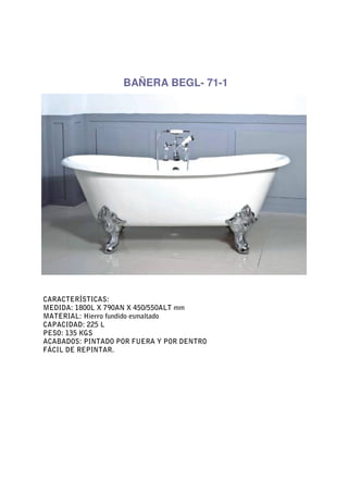 BAÑERA BEGL- 71-1




CARACTERÍSTICAS:
MEDIDA: 1800L X 790AN X 450/550ALT mm
MATERIAL: Hierro fundido esmaltado
CAPACIDAD: 225 L
PESO: 135 KGS
ACABADOS: PINTADO POR FUERA Y POR DENTRO
FÁCIL DE REPINTAR.
 