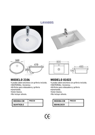 LAVABOS




MODELO 2106                                     MODELO 81022
•Lavabo sobre-encimera sin grifería incluida.   •Lavabo sobre-encimera sin grifería incluida.
•MATERIAL: Cerámica                             •MATERIAL: Cerámica
•Orificios para rebosadero y grifería           •Orificios para rebosadero y grifería
monomando.                                      monomando.
•Color blanco.                                  •Color blanco.
•No incluye válvula.                            •No incluye válvula.


   MEDIDA CM          PRECIO                        MEDIDA CM          PRECIO

   56X47X20.5                                       80X48.5X19
 