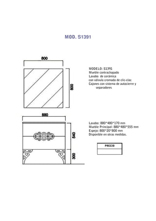 MOD. S1391




         MODELO: S1391
         Mueble contrachapado
         Lavabo de cerámica
         con válvula cromada de clic-clac
         Cajones con sistema de autocierre y
              separadores




         Lavabo: 880*480*170 mm
         Mueble Principal: 880*480*555 mm
         Espejo: 800*20*800 mm
         Disponible en otras medidas.


                    PRECIO
 