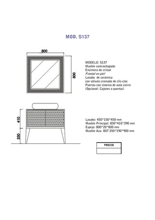 MOD. S137




       MODELO: S137
       Mueble contrachapado
       Encimera de cristal
       Frontal en piel
       Lavabo de cerámica
       con válvula cromada de clic-clac
       Puertas con sistema de auto cierre
       (Opcional: Cajones o puertas)




       Lavabo: 450*150*450 mm
       Mueble Principal: 830*410*390 mm
       Espejo: 800*20*800 mm
       Mueble Aux. B07 250*190*900 mm



                     PRECIO
 