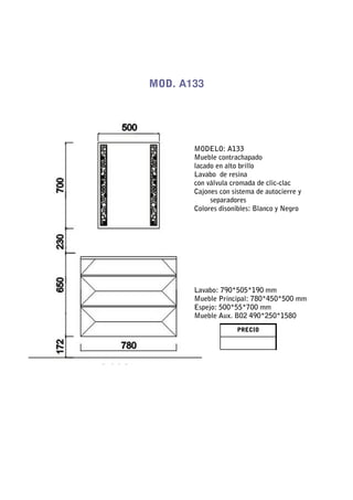MOD. A133




       MODELO: A133
       Mueble contrachapado
       lacado en alto brillo
       Lavabo de resina
       con válvula cromada de clic-clac
       Cajones con sistema de autocierre y
            separadores
       Colores disonibles: Blanco y Negro




       Lavabo: 790*505*190 mm
       Mueble Principal: 780*450*500 mm
       Espejo: 500*55*700 mm
       Mueble Aux. B02 490*250*1580
                     PRECIO
 