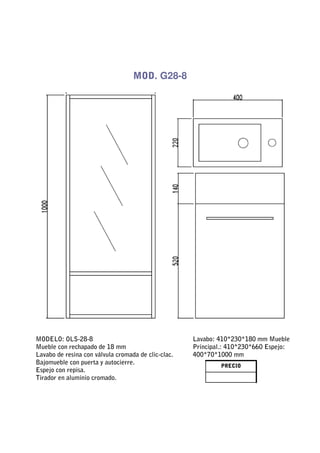 MOD. G28-8




MODELO: OLS-28-8                                     Lavabo: 410*230*180 mm Mueble
Mueble con rechapado de 18 mm                        Principal.: 410*230*660 Espejo:
Lavabo de resina con válvula cromada de clic-clac.   400*70*1000 mm
Bajomueble con puerta y autocierre.                           PRECIO
Espejo con repisa.
Tirador en aluminio cromado.
 