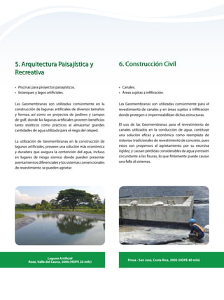 •	 Canales.
•	 Áreas sujetas a infiltración.
•	 Piscinas para proyectos paisajísticos.
•	 Estanques y lagos artificiales.
Las Geomembranas son utilizadas comúnmente en la
construcción de lagunas artificiales de diversos tamaños
y formas, así como en proyectos de jardines y campos
de golf, donde las lagunas artificiales proveen beneficios
tanto estéticos como prácticos al almacenar grandes
cantidades de agua utilizada para el riego del césped.
La utilización de Geomembranas en la construcción de
lagunas artificiales, proveen una solución más económica
y duradera que asegura la contención del agua, incluso
en lugares de riesgo sísmico donde pueden presentar
asentamientos diferenciales y los sistemas convencionales
de revestimiento se pueden agrietar.
Las Geomembranas son utilizadas comúnmente para el
revestimiento de canales y en áreas sujetas a infiltración
donde protegen e impermeabilizan dichas estructuras.
Laguna Artificial
Rozo, Valle del Cauca, 2006 (HDPE 20 mils)
Presa - San José, Costa Rica, 2005 (HDPE 40 mils)
5. Arquitectura Paisajística y 		
Recreativa
5. Arquitectura Paisajística y 		
Recreativa
6. Construcción Civil
6. Construcción Civil
El uso de las Geomembranas para el revestimiento de
canales utilizados en la conducción de agua, contituye
una solución eficaz y económica como reemplazo de
sistemas tradicionales de revestimiento de concreto, pues
estos son propensos al agrietamiento por su excesiva
rigidez, y causan pérdidas considerables de agua y erosión
circundante a las fisuras, lo que finlamente puede causar
una falla al sistemas.
 