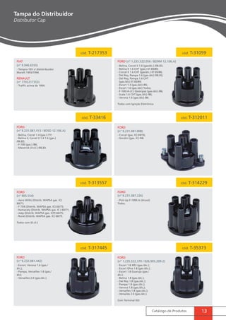 cód. T-217353 cód. T-31059 
cód. T-33416 cód. T-312011 
cód. T-313557 cód. T-314229 
cód. T-317445 cód. T-35373 
Catálogo de Produtos 13 
Tampa do Distribuidor 
Distributor Cap 
FIAT 
(nº 9.946.6355) 
RENAULT 
(nº 7702217353) 
FORD 
(nº 905.554) 
fORD 
(nº 9.231.087.226) 
FORD 
(nº 9.232.081.442) 
FORD (nº 1.235.522.056 / BD9M 12.106.A) 
FORD 
(nº 9.231.081.413 / BDSD 12.106.A) 
FORD 
(nº 9.231.081.008) 
FORD 
(nº 1.235.522.370 / 026.905.209-2) 
- Aero Willis (Distrib. WAPSA gas. IC) 
60/71; 
- F 75/6 (Distrib. WAPSA gas. IC) 60/75; 
- Itamaraty (Distrib. WAPSA gas. IC ) 60/71; 
- Jeep (Distrib. WAPSA gas. ICP) 60/75; 
- Rural (Distrib. WAPSA gas. IC) 60/75. 
Todos com (6 cil.) 
- Pick-Up F-1000 A (álcool) 
Todos. 
- Escort, Verona 1.6 (gas./ 
álc.); 
- Pampa, Versailles 1.8 (gas./ 
álc); 
- Versailles 2.0 (gas./álc.). 
- Escort 1.8 XR3 (gas./álc.); 
- Escort Ghia 1.8 (gas./álc.); 
- Escort 1.8 Guaruja (gas./ 
álc.); 
- Belina 1.8 (gas./álc.); 
- Del Rey 1.8 (gas./álc.); 
- Pampa 1.8 (gas./álc.); 
- Verona 1.8 (gas./álc.); 
- Versailles 1.8 (gas./álc.); 
- Versailes 2.0 (gas./álc.). 
Com Terminal ISO 
- Tempra 16V c/ dististribuidor 
Marelli 1993/1994. 
- Traffic acima de 1994. 
- Belina, Corcel II 1.6 (gas/álc.) /06.83; 
- Belina II 1.6 CHT (gas.) 07.83/89; 
- Corcel II 1.6 CHT (gas/álc.) 07.83/86; 
- Del Rey, Pampa 1.6 (gas./álc) /06.83; 
- Del Rey, Pampa 1.6 CHT 
(gas./álc) 07.83/89; 
- Escort 1.3 (gas./álc) /85; 
- Escort 1.6 (gas./álc) Todos; 
- F-100 (4 cil.) (Geórgia) (gas./álc) /86; 
- Scala 1.6 CHT (gas./álc) /86; 
- Verona 1.6 (gas./álc) /86. 
Todos com Ignição Eletrônica 
- Corcel (gas. IC) 69/76; 
- Gordini (gas. IC) /68. 
- Belina, Corcel 1.4 (gas.) /77; 
- Belina II, Corcel II 1.4 1.6 (gas.) 
/06.83; 
- F-100 (gas.) /86; 
- Maverick (4 cil.) /06.83. 
 