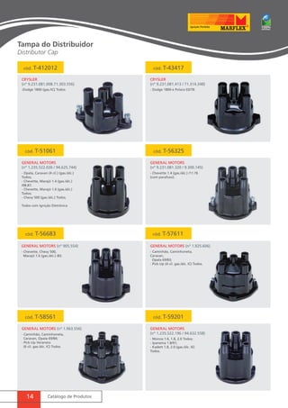 cód. T-412012 cód. T-43417 
CRYSLER 
(nº 9.231.081.008.71.303.556) 
General MotorS (nº 905.554) 
14 Catálogo de Produtos 
CRYSLER 
(nº 9.231.081.413 / 71.314.348) 
-Dodge 1800 (gas./IC) Todos. - Dodge 1800 e Polara 03/78. 
cód. T-51061 cód. T-56325 
General MotorS 
(nº 1.235.522.026 / 94.625.744) 
General MotorS 
(nº 9.231.081.320 / 9.300.145) 
- Opala, Caravan (4 cil.) (gas./álc.) 
Todos; 
- Chevette, Marajó 1.4 (gas./álc.) 
/08.87; 
- Chevette, Marajó 1.6 (gas./álc.) 
Todos; 
- Chevy 500 (gas./álc.) Todos. 
Todos com Ignição Eletrônica 
- Chevette 1.4 (gas./álc.) /11.76 
(com parafuso). 
cód. T-56683 cód. T-57611 
General MotorS (nº 1.925.606) 
cód. T-58561 cód. T-59201 
General MotorS (nº 1.963.556) General MotorS 
(nº 1.235.522.196 / 94.632.558) 
- Chevette, Chevy 500, 
Marajó 1.6 (gas./álc.) /83. 
- Caminhão, Caminhoneta, 
Caravan, 
Opala 69/83; 
- Pick-Up (4 cil. gas./álc. IC) Todos. 
- Caminhão, Caminhoneta, 
Caravan, Opala 69/84; 
- Pick-Up Veraneio 
(6 cil. gas./álc. IC) Todos. 
- Monza 1.6, 1.8, 2.0 Todos; 
- Ipanema 1.8/91; 
- Kadett 1.8, 2.0 (gas./álc. IE) 
Todos. 
Tampa do Distribuidor 
Distributor Cap 
 