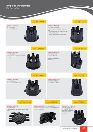 cód. T-510008 cód. T-514231 
Catálogo de Produtos 15 
General MotorS 
(nº 3.479.003) 
General MotorS 
(nº 9.231.087.226) 
- Bonanza, Veraneio (6 cil.) (gas./álc.) 
86/; 
- Caminhões A 60 (álc.) C 60 (gas.) /86; 
- Pick-Up A 20 (álc); 
- Opala, Caravan (6 cil.) (álc.) Todos. 
- Chevette 1.4 73/79. 
cód. T-515254 cód. T-516548 
General MotorS 
(nº 1.924.248) 
General MotorS 
(nº 10.467.543) 
- Chevrolet Brasil (6 cil.) (gas.) 64/81; 
- C-10. 
- Monza, Kadett. 
Após 92 com Injeção 
Eletrônica 
cód. T-518002 cód. T-517993 
General MotorS 
(nº 903.500.988) 
- Corsa 1.0 / 1.4 94/96 (Lucas). - Corsa 1.0 / 1.4 94/96. 
cód. T- 452458 cód. T -376981 cód. T-517045 
General MotorS 
(nº 90.350.997) 
General MotorS 
(nº 10452458) 
General MotorS (nº 90.376.981) RENAULT (nº 17045-A) 
- S10 / Blazer 4.3 V6 (Motor Vortec) 1996 
/2002. 
- Astra 2.0 / Vectra 2.0 / Omega 2.2 8V 1994/1996 
Mod. Importado. 
- R19 RN - 1.6 8V / Twingo 
1.2 (ATÉ 98) / Clio 1.6 
1993/1999 Argentino 
(Sistema Magneti 
Marelli). 
Tampa do Distribuidor 
Distributor Cap 
 