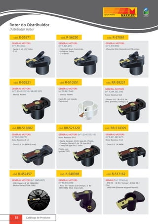 cód. R-55571 cód. R-56250 cód. R-57061 
GENERAL MOTORS 
(nº 1.954.566) 
cód. R-59221 cód. R-510551 cód. RR-59221 
GENERAL MOTORS (nº 10452457) RENAULT (nº 17162-A) 
18 Catálogo de Produtos 
GENERAL MOTORS 
(nº 3.470.056) 
GENERAL MOTORS 
(nº 1.234.332.216 / 94.632.557) 
GENERAL MOTORS 
(nº 10.467.546) 
GENERAL MOTORS 
(nº 1.234.332.216) 
GENERAL MOTORS 
(nº 1.924.245) 
- Opala (4 e 6 cil.) Todos; 
- C-10 
- Chevrolet Brasil, Caminhão, 
Utilitários Todos; 
- C-10 64/81 
-Chevette (Dist. Delco/Arno) /73 Antigo 
- Monza, Kadett. Rotor Resistivo 5kΩ 
- Monza 1.6, 1.8 e 2.0, Ka-dett, 
Ipanema, Omega 2.0. 
- Monza, Kadett. 
(Após 92 com Injeção 
Eletrônica) 
cód. RR-513882 cód. RR-521220 
GENERAL MOTORS 
(nº 90.349.877) 
GENERAL MOTORS (nº 1.234.332.215) 
Rotor Resistivo 5 kΩ 
- Corsa 1.0, 1.4 94/96 (Lucas). 
Rotor Resistivo 5 kΩ 
- Opala, Caravan, (4 cil.) (gas./álc.) Todos, 
Chevette, Marajó 1.4 e 1.6 (gas./álc.), 
Chevy 500 (gas./álc.) Todos. 
(Todos com 
Ignição TSZI ) 
cód. RR-514305 
GENERAL MOTORS 
(nº 9.231.087.677) 
cód. R-452457 cód. R-540398 cód. R-517162 
GENERAL MOTORS 
(nº 90.540.398) 
Rotor Resistivo 1 kΩ 
- Corsa 1.0, 1.4 94/96. 
-S10 / Blazer 4.3 V6 1996/2002 
(Motor Vortec) 1996 /2002. - Astra 2.0 / Vectra 2.0/ Omega 2.2 8V 
1994/1996 Mod. Importado. 
- R19 RN - 1.6 8V / Twingo 1.2 (Até 98) / 
Clio I 
1993/1999 (Sistema Magneti Marelli). 
Rotor do Distribuidor 
Distributor Rotor 
 
