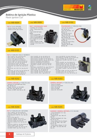 Bobina de Ignição Plástica 
Plastic Ignition Coil 
cód. MB-9004 cód. MB-9009 cód. MB-9102 
FIAT (nº 0.221.502.004) 
- Tempra Turbo Gas. 04.94/. 
- Tempra 2.0 16v, tipo 2 pinos. 
cód. MB-9103 
Seat / Volkswagen / Audi VOLKSWAGEN (nº F.000.ZSO.102) 
- Cordoba 1.4/ 1.6 Todos 
- Ibiza - Todos exceto Mo-tor 
FIAT (nº F.000.ZSO.103) (nº 46548037) 
cód. MB-9202 cód. MB-9203 
GENERAL MOTORS (nº F.000.ZSO.202) GENERAL MOTORS (nº F.000.ZSO.203) 
cód. MB-9204 cód. MB-9205 
FIAT (nº F.000.ZSO.207 / 46752948) Daewoo / GENERAL MOTORS (nº 01.104.038) 
6 Catálogo de Produtos 
2G 
- Gol 1.0 MI 16V Turbo 
04/00; 
- Golf 1.6 agosto/99; 
- Golf 1.8 Turbo agosto/99 
- Golf 2.0 agosto/99 (obs: 
com modulo de 3 pinos); 
- Logus /98 
- Passat Alemão 1.8 /98 
- Pointer e Polo Classic /98 
- A3 /98 
- Gol 1.0/ 1.6/ 1.8/ 2.0 
Jun. 94/ Jan. 97 
- Gol 1.6/ 1.8/ Álco. Jun. 
94/ Jan. 97 
- Parati 1.6/ 1.8/ 2.0 
Ago. 95/ Dez. 96 
- Parati 1.6/ 1.8/ 2.0 Álco. 
Ago. 95/ Dez. 96 
- Logus 1.6/ 1.8/ 2.0 Out. 
94/ Dez. 96 
- Logus 1.6/ 1.8/ 2.0 Álco. 
Out. 94/ Dez. 96 
- Pointer 1.8/ 2.0 Mai. 
94/ Dez. 96 
- Elba 1.5 SPI Álc. / Gas. Junh.92/ Out. 96 
- Elba 1.6 SPI Gas. Junh.92/ Out. 96 
- Fiorino 1.0 SPI - Gas. Jan. 94/ Nov. 95 
- Fiorino 1.3 8v MPI Gas. Fev. 03/ Dez. 06 
- Fiorino 1.5 MPI - Álc. / Gas. Set. 97/ Dez. 04 
- Fiorino 1.5 SPI - Álc. / Gas. Nov. 94/ Set. 96 
- Fiorino Pick-Up 1.0 Carb - Gas. 94/ 95 
- Fiorino Pick-Up 1.0 SPI - Gas. Jan. 94/ Nov. 95 
- Fiorino Pick - Up 1.5 MPI - Álc. / Gas. Set. 97/ 
Dez. 04 
- Fiorino Pick - Up 1.5 SPI - Álc. / Gas. Nov. 94/ 
Set. 96 
- Fiorino Pick - Up 1.6 SPI - Gas. Dez. 93/ Dez. 94 
- Palio 1.0 8V MPI - Álc. Mar. 99/ Mai. 01 
- Palio 1.0 8V MPI - Gas. Junh. 96/ Out. 03 
- Palio 1.3 8v MPI - Flex Set. 02/ Mai. 05 
- Palio 1.5 8v MPI - Álc. Gas. Abr. 96/ Fev. 04 
- Palio 1.6 8v MPI/ SPI - Gas. Julh. 97/ Dez. 01 
- Palio 6 marchas 1.0 8v MPI - Álc. Mar. 99/ Mai. 01 
- Palio 6 marchas 1.0 8v MPI - Gas. Jun. 96/ Out. Mar. 
- Palio Fire 1.0 8v MPI Álc. Mar. 99/ Mai. 01 
- Palio Fire 1.0 8v MPI Gas. Jun. 96/ Out. 03 
- Palio Weend 1.3 8v MPI - Flex Set. 02/ Mai. 05 
- Palio Week. 1.5 8v MPI - Álcoo./ Gas. Abr. 96/ 
Fev. 04 
- Palio Week. 1.6 8v MPI/ SPI Gas. Agos. 97/ Dez. 01 
- Prêmio 1.5 SPI - Álcoo./ Gas. Jun. 92/ Set. 94 
- Prêmio 1.6 SPI - Gas. Out. 93/ Out. 94 
- Siena 1.0 8v MPI - Gas. Jan 99/ Fev. 04 
- Siena 1.3 8v MPI - Gas./ Flex Set. 02/ Fev. 04 
- Siena 1.5 8v MPI - Álcoo. Agos. 98/ Fev. 04 
- Siena 1.6 8v MPI/ SPI - Gas. Mar. 99/ Mar. 00 
- Siena 6 Marchas 1.0 8v MPI - Gas. Jan. 99/ Fev. 04 
- Strada 1.3 8v MPI - Gas. Set. 02/ Mai. 05 
- Strada Siena 1.5 8v MPI - Gas./ Álco. Out. 98/ 
Fev. 04 
- Strada 1.6 8v MPI - Gas. Nov. 98/ Dez. 00 
- Tempra 2.0 MPI 16v - Gas. Set. 94/ Dez. 98 
- Tempra 2.0 SPI 8v - Gas./ Álco. Mai. 94/ Dez. 98 
- Uno 1.5 SPI - Gas./ Álco. Mar. 92/ Jan. 96 
- Uno Furgoneta 1.3 MPI 8v - Gas. Jan 04/ Dez. 06 
- Uno Furgon 1.5 MPI 8v - Gas./ Álco. Abr. 97/ 
Dez. 04 
- Uno Mille 1.0 MPI - Gas./ Álco. Set. 98/ Jan. 06 
- Uno Mille 1.0 SPI - Gas. Jul. 95/ Jun. 01 
- Uno Mille Eletronic 1.0 - Gas. Mai. 93/ Nov. 95 
- Ipanema 2.0 / EFI/ MPFI Gas./ Álco 
Dez. 96/ Dez. 97 
- Kadett GS/ GSI 2.0 / EFI/ MPFI 
Gas./ Álco Dez. 96/ Dez. 98 
- Vectra 2.0 MPFI Abr. 96/ Jun. 98 
- Vectra 2.2i dez/97 
- Vectra 2.2i 16V dez/97 
- Astra 1.8i set/ 98 
- Astra 2.0 set/98 
- Astra 2.0i. 16V fev/99 
- Lanos/ Hatchback 1.6i - Gas. 
Abr. 97/ Set 03 
- Leganza 2.0i - Gas. Mar. 97/ 
Dez. 02 
- Nubira/ Hatchback 2.0i - Gas. 
Set. 97/ Jun. 03 
- Corsa, Sedan, Pick-Up, Wagon 
1.6 8v/ 16v MPFI - Gas. Dez. 
95/ Out. 06 
- Corsa, Sedan, Wagon 1.0 8v/ 
16v MPFI - Alc./ Gas. Mar. 96/ 
Dez. 05 
- Palio 1.3 MPI 8v - Flex Nov. 03/ Mai. 05 
- Palio/ Fire 1.0 MPI 8v - Gas. / Flex Nov. 03/... 
- Palio/ Weekend 1.0 MPI 16v - Gas. Ago. 00/ 
Fev. 03 
- Punto 1.4 Flex Ago. 07/... 
- Siena Fire 1.4 MPI 8v - Flex Jun. 05 
- Siena Fire 1.4 MPI 8v - Tri-Fuel Ago. 06/... 
- Siena/ Fire 1.0 MPI - Flex Mar. 05/... 
- Siena/ Fire 1.0 MPI 8v / 16v - Gas. Mar. 00/ 
Jul. 05 
- Siena/ Fire 1.3 MPI 16v - Gas. Mar. 00/ Fev. 03 
- Strada 1.4 MPI 8v - Flex Junh. 05/... 
- Uno Economy 1.0 MPI - Gas. / Flex Fev. 06/... 
- Uno Mille 1.0 MPI - Gas. / Flex Fev. 06/... 
 