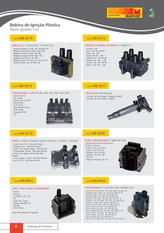 cód. MB-9214 cód. MB-9215 
RENAULT (nº 7700107261 / 7701031135) Peugeot / General Motors (nº 19005212) 
- Laguna Nevada 2.0 8v Set. 95/ Mar. 01 
- Mégane Cabriolet 2.0i 8v Mar. 99/... 
- Mégane Classic 2.0i 8v Set. 96/... 
- Mégane Coupé 2.0i 8v Mar. 96/... 
- Mégane GL 2.0i 8v Jan. 96/... 
- Mégane Scénic 2.0i 8v Jan. 97/ Set. 99 
- Scénic 2.0i 8v Jan. 97/ Set. 99 
cód. MB-9216 cód. MB-9217 
Volkswagen / Audi (nº 06A. 905. 104 / 06A. 905. 097) TOYOTA (nº 9091902239) 
cód. MB-9218 
FORD (nº 4M5G 12029 ZB / 4M5G 12029 ZA / 1350562 / 1459278) 
8 Catálogo de Produtos 
- Partner 1.8i 
- Astra 1.8i 16v 93/ 96 
- Astra 1.8i .../94 
- Astra 2.0i 16v .../94 
- Calibra 2.0i 16v 94/ 98 
- Omega 2.0i 16v .../94 
- Vectra 1.8i 16v 95/ 98 
- Vectra 2.0i 16v .../92 
- Gol G5 1.0 8v 
- Fox 1.0 8v 
- Saveiro G5 1.0 VHT 
- Bora 2.0 8v 
- Golf 2.0 8v 
- New Beatle 2.0 8v 
- Jetta 2.0 8v 
- Voyage 2.0 8v 
- A3 
- Corolla 1.6i 16v/ Sedan / Wagon (3ZZFE) 
- Corolla 1.8 16v / Sedan ( 1ZZFE) 
- Corier, Van 1.6i - Flex Zetc Rocam 
- Ecosport 1.6i - Flex Zetc Rocam 
- Fiesta 1.0i, Supercharger - Flex Rocam 
- Fiesta sedan, Street - Flex Zetc Rocam 
- Fiesta 1.6i, Sedan, Street Flex Zetc 
Rocam 
- Focus, Sedan 1.6i 8v - Flex Zetc Rocam 
- ka 1.0i/ 1.6i - Flex Zetc Rocam 
cód. MB-9500 
FORD / Volkswagen (nº 0040 402 002) 
- Escort XR3 2.0 com LE-jetronic 
01.93/ ( 6 pinos ) 
- Verona 1.8 e 2.0i /93 
- Logus 1.8 e 2.0 /93 
- Pointer 1.8 e 2.0 /93 
- Apollo 1.8 e 2.0i /93 
- Gol 1.0 
- Passat e Voyage 1.6/ 1.8 
cód. MB-9501 
FORD / Seat / Audi / Volkswagen 
- Escort 
- Verona 
- Cordoba 1.4l / 1.6i 
- A3 
- Golf, Gol, Logus 
- Passat Alemão 1.8 
- Pointer 
- Polo Classic 
Obs: Sem Módulo de Ignição 
cód. MB-9504 
Volkswagen (nº 9.220.081.504 / F.000ZS0.105) 
- Parati lll 1.6/ 1.8/ 2.0 Mi - Álc./ Gas. Agos. 99/ Agos. 05 
- Quantum 1.8/ 2.0 Mi - Álc./ Gas. Out. 96/ Dez. 01 
- Santana 1.8Mi - Álc./ Gas. Jan 97/ Mai. 06 
- Santana 2.0Mi - Álc./ Gas. Out. 96/ Mai. 06 
- Saveiro l 1.6/ 1.8Mi - Álc./ Gas. Nov. 96/ Out. 97 
- Saveiro ll 1.6/ 1.8/ 2.0Mi - Álc./ Gas. Jul. 97/ Jan. 00 
- Saveiro lll 1.6Mi - Álc./ Gas. Fev. 00/ Set. 03 
- Saveiro lll 1.8/ 2.0 Mi - Gas. Fev. 00/ Agos. 05 
- Gol ll 1.8 Mi - Álc./ Gas. Out. 96/ Mai. 02 
- Gol ll 2.0 Mi - Álc./ Gas. Out. 96/ Ago. 99 
- Gol ll / Special 1.6 Mi - Álc./ Gas. Out. 96/ Fev. 04 
- Gol lll 1.6 Mi - Álc./ Gas. Set. 99/ Ago. 05 
- Gol lll 1.8 Mi - Álc./ Gas. Set. 99/ Set. 03 
- Gol lll 2.0 Mi - Gas. Set. 99/ Mai. 02 
- Parati ll 1.6/ 1.8/ 2.0 Mi - Álc./ Gas. Out. 96/ Jul. 99 
Bobina de Ignição Plástica 
Plastic Ignition Coil 
 