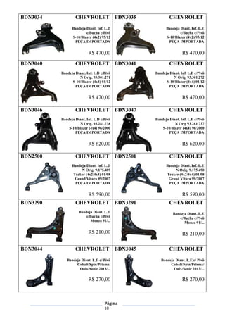 Página
10
BDN3034 CHEVROLET
Bandeja Diant. Inf. L.D
c/Bucha c/Pivô
S-10/Blazer (4x2) 95/12
PEÇA IMPORTADA
R$ 470,00
BDN3035 CHEVROLET
Bandeja Diant. Inf. L.E
c/Bucha c/Pivô
S-10/Blazer (4x2) 95/12
PEÇA IMPORTADA
R$ 470,00
BDN3040 CHEVROLET
Bandeja Diant. Inf. L.D c/Pivô
N Orig. 93.301.271
S-10/Blazer (4x4) 01/12
PEÇA IMPORTADA
R$ 470,00
BDN3041 CHEVROLET
Bandeja Diant. Inf. L.E c/Pivô
N Orig. 93.301.272
S-10/Blazer (4x4) 01/12
PEÇA IMPORTADA
R$ 470,00
BDN3046 CHEVROLET
Bandeja Diant. Inf. L.D c/Pivô
N Orig. 93.281.738
S-10/Blazer (4x4) 96/2000
PEÇA IMPORTADA
R$ 620,00
BDN3047 CHEVROLET
Bandeja Diant. Inf. L.E c/Pivô
N Orig 93.281.737
S-10/Blazer (4x4) 96/2000
PEÇA IMPORTADA
R$ 620,00
BDN2500 CHEVROLET
Bandeja Diant. Inf. L.D
N Orig. 9.175.489
Traker (4x2/4x4) 01/08
Grand Vitara 99/2007
PEÇA IMPORTADA
R$ 590,00
BDN2501 CHEVROLET
Bandeja Diant. Inf. L.E
N Orig. 9.175.490
Traker (4x2/4x4) 01/08
Grand Vitara 99/2007
PEÇA IMPORTADA
R$ 590,00
BDN3290 CHEVROLET
Bandeja Diant. L.D
c/Bucha c/Pivô
Monza 91/...
R$ 210,00
BDN3291 CHEVROLET
Bandeja Diant. L.E
c/Bucha c/Pivô
Monza 91/...
R$ 210,00
BDN3044 CHEVROLET
Bandeja Diant. L.D c/ Pivô
Cobalt/Spin/Prisma/
Onix/Sonic 2013/...
R$ 270,00
BDN3045 CHEVROLET
Bandeja Diant. L.E c/ Pivô
Cobalt/Spin/Prisma/
Onix/Sonic 2013/...
R$ 270,00
 