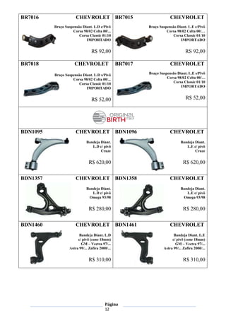 Página
12
BR7016 CHEVROLET
Braço Suspensão Diant. L.D c/Pivô
Corsa 98/02 Celta 00/...
Corsa Classic 01/10
IMPORTADO
R$ 92,00
BR7015 CHEVROLET
Braço Suspensão Diant. L.E c/Pivô
Corsa 98/02 Celta 00/…
Corsa Classic 01/10
IMPORTADO
RS 92,00
BR7018 CHEVROLET
Braço Suspensão Diant. L.D s/Pivô
Corsa 98/02 Celta 00/...
Corsa Classic 01/10
IMPORTADO
R$ 52,00
BR7017 CHEVROLET
Braço Suspensão Diant. L.E s/Pivô
Corsa 98/02 Celta 00/…
Corsa Classic 01/10
IMPORTADO
R$ 52,00
BDN1095 CHEVROLET
Bandeja Diant.
L.D c/ pivô
Cruze
R$ 620,00
BDN1096 CHEVROLET
Bandeja Diant.
L.E c/ pivô
Cruze
R$ 620,00
BDN1357 CHEVROLET
Bandeja Diant.
L.D c/ pivô
Omega 93/98
R$ 280,00
BDN1358 CHEVROLET
Bandeja Diant.
L.E c/ pivô
Omega 93/98
R$ 280,00
BDN1460 CHEVROLET
Bandeja Diant. L.D
c/ pivô (cone 18mm)
GM – Vectra 97/...
Astra 99/... Zafira 2000/...
R$ 310,00
BDN1461 CHEVROLET
Bandeja Diant. L.E
c/ pivô (cone 18mm)
GM – Vectra 97/...
Astra 99/... Zafira 2000/...
R$ 310,00
 
