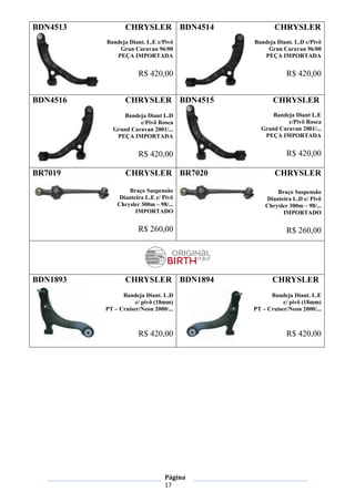 Página
17
BDN4513 CHRYSLER
Bandeja Diant. L.E c/Pivô
Gran Caravan 96/00
PEÇA IMPORTADA
R$ 420,00
BDN4514 CHRYSLER
Bandeja Diant. L.D c/Pivô
Gran Caravan 96/00
PEÇA IMPORTADA
R$ 420,00
BDN4516 CHRYSLER
Bandeja Diant L.D
c/Pivô Rosca
Grand Caravan 2001/...
PEÇA IMPORTADA
R$ 420,00
BDN4515 CHRYSLER
Bandeja Diant L.E
c/Pivô Rosca
Grand Caravan 2001/...
PEÇA IMPORTADA
R$ 420,00
BR7019 CHRYSLER
Braço Suspensão
Dianteira L.E c/ Pivô
Chrysler 300m – 98/...
IMPORTADO
R$ 260,00
BR7020 CHRYSLER
Braço Suspensão
Dianteira L.D c/ Pivô
Chrysler 300m – 98/...
IMPORTADO
R$ 260,00
BDN1893 CHRYSLER
Bandeja Diant. L.D
c/ pivô (18mm)
PT – Cruiser/Neon 2000/...
R$ 420,00
BDN1894 CHRYSLER
Bandeja Diant. L.E
c/ pivô (18mm)
PT – Cruiser/Neon 2000/...
R$ 420,00
 