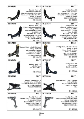 Página
22
BDN3152 FIAT
Bandeja Diant. L.D
c/Pivô Longo de Encaixe
Idea Adventure 1.8 – 07/... Palio/
Strada Adventure Loocked 09/…
N Orig. 51.769.984
PEÇA IMPORTADA
R$ 242,00
BDN3153 FIAT
Bandeja Diant. L.E
c/Pivô Longo de Encaixe
Idea Adventure 1.8 – 07/... Palio/
Strada Adventure Loocked 09/...
N Orig. 51.769.985
PEÇA IMPORTADA
R$ 242,00
BDN3154 FIAT
Bandeja Diant. L.D
c/Barra de Prisioneiro c/Pivô
N Orig. 51.705.553
Palio/Siena ELX 1.4 Palio/
Siena HLX 1.8/
Palio 1.8R – 06/... Palio/
Strada Adventure 1.8 - 05/08
Strada Working – 2006/...
PEÇA IMPORTADA
R$ 220,00
BDN3155 FIAT
Bandeja Diant. L.E
c/Barra de Prisioneiro c/Pivô
N Orig. 51.705.554
Palio /Siena ELX 1.4 Palio/
Siena HLX 1.8/
Palio 1.8R – 06/... Palio/
Strada Adventure 1.8 – 05/08
Strada Working – 2006/...
PEÇA IMPORTADA
R$ 220,00
BDN3240 FIAT
Bandeja Diant. L.D c/Pivô (16mm)
N Orig. 51.795.840
Bucha Grande A=60mm
Punto 1.4/1.8 2007/...
Línea 1.4/1.8/1.9 2008/...
PEÇA IMPORTADA
R$ 240,00
BDN3241 FIAT
Bandeja Diant. L.E c/Pivô (16mm)
N Orig. 51.795.84
Bucha Grande A=60mm
Punto 1.4/1.8 2007/...
Línea 1.4/1.8/1.9 2008/...
PEÇA IMPORTADA
R$ 240,00
BDN3156 FIAT
Bandeja Diant. L.D
c/Pivô (17mm)
Fiat Bravo 2013/...
R$ 270,00
BDN3157 FIAT
Bandeja Diant. L.E
c/Pivô (17mm)
Fiat Bravo 2013/...
R$ 270,00
BDN3242 FIAT
Bandeja Traseira L.D/L.E
Uno 1.0/1.3/1.5 85/95 Todos
Uno Mille 91/2012 (Smart- Fire)
Uno 1.0 Way 2009/2011
PEÇA IMPORTADA
R$ 98,00
BDN3243 FIAT
Bandeja Traseira L.D/L.E c/Buchas
N Orig. 7515162
Pick-up LX/Fiorino 89/96
Uno 1.5/1.6 R-89/94
Elba
R$ 140,00
BDN9219 FIAT
Bandeja Diant. L.E
c/Buchas s/Pivô – Furo 18,7x16mm
N Orig. 132.075.5080
Ducato 2.5/Maxi 2.8/Turbo/
Furgão 2.5 98/... ARO 15
PEÇA IMPORTADA
R$ 430,00
BDN9220 FIAT
Bandeja Diant. L.D
c/Buchas s/Pivô – Furo 18,7x16mm
N Orig. 132.075.6080
Ducato 2.5/Maxi 2.8/Turbo/
Furgão 2.5 98/... ARO 15
PEÇA IMPORTADA
R$ 430,00
 