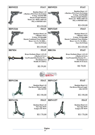 Página
23
BDN9222 FIAT
Bandeja Diant. L.D
c/Buchas s/Pivô Furo 22x19,4mm
N Orig. 132.078.7080
Ducato Furgão/Minibus
Motor 2.8 - 98/04 (ARO 16)
PEÇA IMPORTADA
R$ 430,00
BDN9221 FIAT
Bandeja Diant. L.E
c/Buchas s/Pivô Furo 22x19,4mm
N Orig. 132.078.6080
Ducato Furgão/Minibus
Motor 2.8 - 98/04 (ARO 16)
PEÇA IMPORTADA
R$ 430,00
BDN3244 FIAT
Bandeja Diant L.D
c/Buchas s/Pivô
N Orig. 133.946.6080
Ducato Combinato Furg Minibus
Boxer Aro 15 e 16 2006/...
Furo 24x19,9mm
R$ 430,00
BDN3245 FIAT
Bandeja Diant L.E
c/Buchas s/Pivô
N Orig. 133.946.4080
Ducato Combinato Furg Minibus
Boxer Aro 15 e 16 2006/...
Furo 24x19,9mm
R$ 430,00
BR7024 FIAT
Braço Oscilante Diant. L.E/L.D
c/Bucha de Ferro
Uno/Premio/Elba/Fiorino 91/…
Pivô Removível
MADE IN CHINA
R$ 59,00
BR1316 FIAT
Braço Oscilante Diant. L.E/L.D
c/Bucha de Ferro
Uno/Premio/Elba/Fiorino 91/…
Pivô Removível
MADE IN ITALIA
R$ 70,00
BDN1246 FIAT
Bandeja Diant L.D
Fiat Brava/Marea/Coupê/
Alfa 145/155
R$ 198,00
BDN1247 FIAT
Bandeja Diant L.E
Fiat Brava/Marea/Coupê/
Alfa 145/155
R$ 198,00
BDN1156 FIAT
Bandeja Diant L.D
Fiat Tipo 95/97
Tempra SW 95/97
R$ 178,00
BDN1157 FIAT
Bandeja Diant L.E
Fiat Tipo 95/97
Tempra SW 95/97
R$ 178,00
 