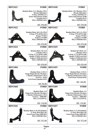 Página
28
BDN3421 FORD
Bandeja Diant. L.E c/Buchas c/Pivô
Direção Hidráulica
N Orig. 2S653051-CC
Fiesta Supercharger 03/08
Ecosport 03/12
PEÇA IMPORTADA
R$ 250,00
BDN3420 FORD
Bandeja Diant. L.D c/Buchas c/Pivô
Direção Hidraulica
N Orig. 2S653042-CC
Fiesta Supercharger 03/08
Ecosport 03/12
PEÇA IMPORTADA
R$ 250,00
BDN3422 FORD
Bandeja Diant. Inf. L.D c/Pivô
N Orig. F77Z.3078.FACD
Ranger 97/2012
Explorer 97/2000
PEÇA IMPORTADA
R$ 470,00
BDN3423 FORD
Bandeja Diant. Inf. L.E c/Pivô
N Orig. F77Z.3079.FABE
Ranger 97/2012
Explorer 97/2000
PEÇA IMPORTADA
R$ 470,00
BDN3424 FORD
Bandeja Diant. Inf. L.D
c/ Buchas s/Pivô
N Orig. F.77.Z.3078-FABD
Ranger 97/2012 (4x2/4x4)
Explorer 95/00 (4x2/4x4)
PEÇA IMPORTADA
R$ 420,00
BDN3425 FORD
Bandeja Inf. Diant. L.E
c/Buchas s/Pivô
N Orig. F.77.Z.3079-FABE
Ranger 97/2012 (4x2/4x4)
Explorer 95/00 (4x2/4x4)
PEÇA IMPORTADA
R$ 420,00
BDN3484 FORD
Bandeja Diant. L.D/L.E
Chapa Dupla Direção Mecânica
c/ Buchas (Mobensani) s/ Pivô
Ford kA – 96/99
Ford Fiesta Espanhol 94/95
R$ 98,00
BDN3453 FORD
Bandeja Diant. L.D/L.E
Chapa Dupla Direção Mecânica
c/ Buchas (Mobensani) s/ Pivô
Ford Fiesta Nacional 96/99
R$ 140,00
BDN3468 FORD
Bandeja Diant. L.D
Chapa Única Direção Mecânica
c/ Buchas (Mobensani) s/ Pivô
Ford kA – 2000/2007
PEÇA NACIONAL
R$ 110,00
BDN3469 FORD
Bandeja Diant. L.E
Chapa Única Direção Mecânica
c/ Buchas (Mobensani) s/ Pivô
Ford kA – 2000/2007
PEÇA NACIONAL
R$ 110,00
BDN3426 FORD
Bandeja Diant. L.D c/Pivô(18mm)
N. Orig. 98AG3042-AK
Focus/Focus Sedan 2009/2013
PEÇA IMPORTADA
R$ 352,00
BDN3427 FORD
Bandeja Diant. L.E c/Pivô(18mm)
N. Orig. 98AG3042-AK
Focus/Focus Sedan 2009/2013
PEÇA IMPORTADA
R$ 352,00
 