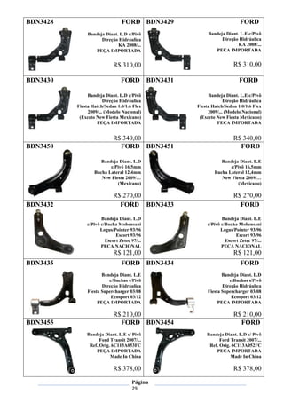 Página
29
BDN3428 FORD
Bandeja Diant. L.D c/Pivô
Direção Hidráulica
KA 2008/...
PEÇA IMPORTADA
R$ 310,00
BDN3429 FORD
Bandeja Diant. L.E c/Pivô
Direção Hidráulica
KA 2008/...
PEÇA IMPORTADA
R$ 310,00
BDN3430 FORD
Bandeja Diant. L.D c/Pivô
Direção Hidráulica
Fiesta Hatch/Sedan 1.0/1.6 Flex
2009/... (Modelo Nacional)
(Exceto New Fiesta Mexicano)
PEÇA IMPORTADA
R$ 340,00
BDN3431 FORD
Bandeja Diant. L.E c/Pivô
Direção Hidráulica
Fiesta Hatch/Sedan 1.0/1.6 Flex
2009/... (Modelo Nacional)
(Exceto New Fiesta Mexicano)
PEÇA IMPORTADA
R$ 340,00
BDN3450 FORD
Bandeja Diant. L.D
c/Pivô 16,5mm
Bucha Lateral 12,4mm
New Fiesta 2009/…
(Mexicano)
R$ 270,00
BDN3451 FORD
Bandeja Diant. L.E
c/Pivô 16,5mm
Bucha Lateral 12,4mm
New Fiesta 2009/…
(Mexicano)
R$ 270,00
BDN3432 FORD
Bandeja Diant. L.D
c/Pivô c/Bucha Mobensani
Logus/Pointer 93/96
Escort 93/96
Escort Zetec 97/...
PEÇA NACIONAL
R$ 121,00
BDN3433 FORD
Bandeja Diant. L.E
c/Pivô c/Bucha Mobensani
Logus/Pointer 93/96
Escort 93/96
Escort Zetec 97/...
PEÇA NACIONAL
R$ 121,00
BDN3435 FORD
Bandeja Diant. L.E
c/Buchas s/Pivô
Direção Hidráulica
Fiesta Supercharger 03/08
Ecosport 03/12
PEÇA IMPORTADA
R$ 210,00
BDN3434 FORD
Bandeja Diant. L.D
c/Buchas s/Pivô
Direção Hidráulica
Fiesta Supercharger 03/08
Ecosport 03/12
PEÇA IMPORTADA
R$ 210,00
BDN3455 FORD
Bandeja Diant. L.E s/ Pivô
Ford Transit 2007/...
Ref. Orig. 6C113A053FC
PEÇA IMPORTADA
Made In China
R$ 378,00
BDN3454 FORD
Bandeja Diant. L.D s/ Pivô
Ford Transit 2007/...
Ref. Orig. 6C113A052FC
PEÇA IMPORTADA
Made In China
R$ 378,00
 