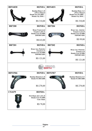 Página
34
BDN4030 HONDA
Bandeja Diant. L.D
c/Pivô c/Mancal
Honda New Fit 2009/...
Honda City 2010/…
R$ 310,00
BDN4031 HONDA
Bandeja Diant. L.E
c/Pivô c/Mancal
Honda New Fit 2009/...
Honda City 2010/…
R$ 310,00
BR7200 HONDA
Braço Transversal
Traseiro L.D/L.E
Honda Civic 92/2000
IMPORTADO
R$143,00
BR7204 HONDA
Braço Aux. Anterior
Traseiro L.E/L.D
Honda Civic 92/2000
IMPORTADO
R$ 99,00
BR7201 HONDA
Braço Aux. Posterior
Traseiro L.E
Honda Civic 92/2000
IMPORTADO
R$ 121,00
BR7202 HONDA
Braço Aux. Posterior
Traseiro L.D
Honda Civic 92/2000
IMPORTADO
R$ 121,00
BDN1966 HONDA
Bandeja Dianteira L.D
Honda Fit 2003/2008
R$ 278,00
BDN1967 HONDA
Bandeja Dianteira L.E
Honda Fit 2003/2008
R$ 278,00
CX1679 HONDA
Pivô Diant. Inf. L.E/L.D
Honda Civic 91/2000
Cone 14mm
R$ 78,00
 