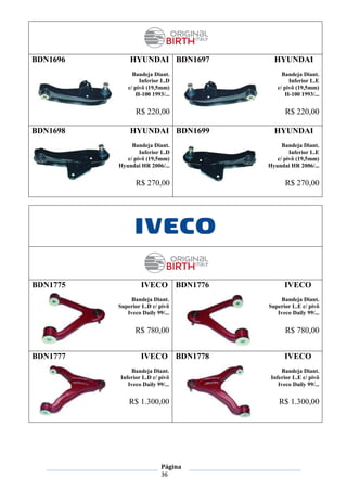 Página
36
BDN1696 HYUNDAI
Bandeja Diant.
Inferior L.D
c/ pivô (19,5mm)
H-100 1993/...
R$ 220,00
BDN1697 HYUNDAI
Bandeja Diant.
Inferior L.E
c/ pivô (19,5mm)
H-100 1993/...
R$ 220,00
BDN1698 HYUNDAI
Bandeja Diant.
Inferior L.D
c/ pivô (19,5mm)
Hyundai HR 2006/...
R$ 270,00
BDN1699 HYUNDAI
Bandeja Diant.
Inferior L.E
c/ pivô (19,5mm)
Hyundai HR 2006/...
R$ 270,00
BDN1775 IVECO
Bandeja Diant.
Superior L.D c/ pivô
Iveco Daily 99/...
R$ 780,00
BDN1776 IVECO
Bandeja Diant.
Superior L.E c/ pivô
Iveco Daily 99/...
R$ 780,00
BDN1777 IVECO
Bandeja Diant.
Inferior L.D c/ pivô
Iveco Daily 99/...
R$ 1.300,00
BDN1778 IVECO
Bandeja Diant.
Inferior L.E c/ pivô
Iveco Daily 99/...
R$ 1.300,00
 