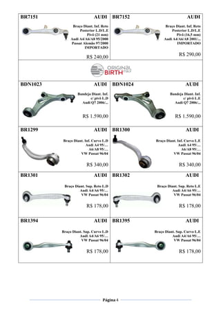 Página 4
BR7151 AUDI
Braço Diant. Inf. Reto
Posterior L.D/L.E
Pivô (21 mm)
Audi A4/A6/A8 95/2000
Passat Alemão 97/2000
IMPORTADO
R$ 240,00
BR7152 AUDI
Braço Diant. Inf. Reto
Posterior L.D/L.E
Pivô (16,5 mm)
Audi A4/A6/A8 2001/...
IMPORTADO
R$ 290,00
BDN1023 AUDI
Bandeja Diant. Inf.
c/ pivô L.D
Audi Q7 2006/...
R$ 1.590,00
BDN1024 AUDI
Bandeja Diant. Inf.
c/ pivô L.E
Audi Q7 2006/...
R$ 1.590,00
BR1299 AUDI
Braço Diant. Inf. Curvo L.D
Audi A4 95/…
A6/A8 95/…
VW Passat 96/04
R$ 340,00
BR1300 AUDI
Braço Diant. Inf. Curvo L.E
Audi A4 95/…
A6/A8 95/…
VW Passat 96/04
R$ 340,00
BR1301 AUDI
Braço Diant. Sup. Reto L.D
Audi A4/A6 95/…
VW Passat 96/04
R$ 178,00
BR1302 AUDI
Braço Diant. Sup. Reto L.E
Audi A4/A6 95/…
VW Passat 96/04
R$ 178,00
BR1394 AUDI
Braço Diant. Sup. Curvo L.D
Audi A4/A6 95/…
VW Passat 96/04
R$ 178,00
BR1395 AUDI
Braço Diant. Sup. Curvo L.E
Audi A4/A6 95/…
VW Passat 96/04
R$ 178,00
 