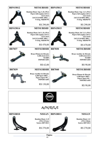 Página
41
BDN15012 MITSUBISHI
Bandeja Diant. Sup. L.D c/Pivô
Pajero full (sapão) 2.8/3.2
GLS (4x4)
3.0/3.5/3.8 HPE 2001/...
N Orig. MR496794
R$ 290,00
BDN15013 MITSUBISHI
Bandeja Diant. Sup. L.E c/Pivô
Pajero full (sapão) 2.8/3.2
GLS (4x4)
3.0/3.5/3.8 HPE 2001/...
N Orig. MR496793
R$ 290,00
BDN15014 MITSUBISHI
Bandeja Diant. Inf. L.D c/Pivô
Pajero full (sapão) 2.8/3.2
GLS (4x4)
3.0/3.5/3.8 HPE 2001/...
N Orig. MR496796
R$ 470,00
BDN15015 MITSUBISHI
Bandeja Diant. Inf. L.E c/Pivô
Pajero full (sapão) 2.8/3.2
GLS (4x4)
3.0/3.5/3.8 HPE 2001/...
N Orig. MR496795
R$ 470,00
BR7037 MITSUBISHI
Braço Pitman de Direção
L200 (4x4) GLS
93/2005
IMPORTADO
R$ 62,00
BR7038 MITSUBISHI
Braço Auxiliar de Direção
L200 (4x4) GLS
93/2005
IMPORTADO
R$ 90,00
BR7039 MITSUBISHI
Braço Auxiliar de Direção
L200 Sport 2003/...
Pajero Sport 99/...
IMPORTADO
R$ 130,00
BR7040 MITSUBISHI
Braço Pitman de Direção
L200 Sport 2003/...
Pajero Sport 99/...
IMPORTADO
R$ 98,00
BDN18010 NISSAN
Bandeja Diant. L.D
c/Pivô 18 mm
Sentra 2007/2013
R$ 270,00
BDN18011 NISSAN
Bandeja Diant. L.E
c/Pivô 18mm
Sentra 2007/2013
R$ 270,00
 