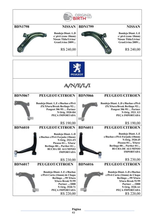 Página
43
BDN1798 NISSAN
Bandeja Diant. L.D
c/ pivô (cone 18mm)
Nissan Tiida/Livina/
GranLivina 2009/...
R$ 240,00
BDN1799 NISSAN
Bandeja Diant. L.E
c/ pivô (cone 18mm)
Nissan Tiida/Livina/
GranLivina 2009/...
R$ 240,00
BDN5067 PEUGEOT/CITROEN
Bandeja Diant. L.E c/Buchas s/Pivô
ZX/XSara/Break Berlingo 92/...
Peugeot 306 95/… Partner
N Orig. 3520-H4
PEÇA IMPORTADA
R$ 190,00
BDN5066 PEUGEOT/CITROEN
Bandeja Diant. L.D c/Buchas s/Pivô
ZX/XSara/Break Berlingo 92/...
Peugeot 306 95/… Partner
N Orig. 3521. E3
PEÇA IMPORTADA
R$ 190,00
BDN6010 PEUGEOT/CITROEN
Bandeja Diant. L.D
c/Buchas c/Pivô Forjada (18mm)
N Orig. 3521-F5
Picasso 01/... XSara/
Berlingo 00/... Parther 01/...
BUCHA DE ALUMINIO
IMPORTADA
R$ 230,00
BDN6011 PEUGEOT/CITROEN
Bandeja Diant. L.E
c/Buchas c/Pivô Forjada (18mm)
N Orig. 3520-J5
Picasso 01/... XSara/
Berlingo 00/... Parther 01/...
BUCHA DE ALUMINIO
IMPORTADA
R$ 230,00
BDN6017 PEUGEOT/CITROEN
Bandeja Diant. L.E c/Buchas
c/Pivô Curto (16mm) de Chapa
Berlingo .../99 XSara
XSara Break 91/99
Partner .../2000
N Orig. 3520-71
PEÇA IMPORTADA
R$ 220,00
BDN6016 PEUGEOT/CITROEN
Bandeja Diant. L.D c/Buchas
c/Pivô Curto (16mm) de Chapa
Berlingo .../99 XSara
XSara Break 91/99
Partner …/2000
N Orig. 3520-A1
PEÇA IMPORTADA
R$ 220,00
 