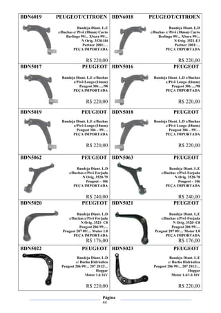 Página
44
BDN6019 PEUGEOT/CITROEN
Bandeja Diant. L.E
c/Buchas c/ Pivô (18mm) Curto
Berlingo 99/... XSara 99/...
N Orig. 3520-H4
Partner 2001/…
PEÇA IMPORTADA
R$ 220,00
BDN6018 PEUGEOT/CITROEN
Bandeja Diant. L.D
c/Buchas c/ Pivô (18mm) Curto
Berlingo 99/... XSara 99/...
N Orig. 3521-E3
Partner 2001/…
PEÇA IMPORTADA
R$ 220,00
BDN5017 PEUGEOT
Bandeja Diant. L.E c/Buchas
c/Pivô Longo (16mm)
Peugeot 306 …/98
PEÇA IMPORTADA
R$ 220,00
BDN5016 PEUGEOT
Bandeja Diant. L.D c/Buchas
c/Pivô Longo (16mm)
Peugeot 306 …/98
PEÇA IMPORTADA
R$ 220,00
BDN5019 PEUGEOT
Bandeja Diant. L.E c/Buchas
c/Pivô Longo (18mm)
Peugeot 306 – 99/…
PEÇA IMPORTADA
R$ 220,00
BDN5018 PEUGEOT
Bandeja Diant. L.D c/Buchas
c/Pivô Longo (18mm)
Peugeot 306 – 99/…
PEÇA IMPORTADA
R$ 220,00
BDN5062 PEUGEOT
Bandeja Diant. L.D
c/Buchas c/Pivô Forjada
N Orig. 3520-79
Peugeot – 106
PEÇA IMPORTADA
R$ 240,00
BDN5063 PEUGEOT
Bandeja Diant. L.E
c/Buchas c/Pivô Forjada
N Orig. 3520-78
Peugeot – 106
PEÇA IMPORTADA
R$ 240,00
BDN5020 PEUGEOT
Bandeja Diant. L.D
c/Buchas c/Pivô Forjada
N Orig. 3521- C8
Peugeot 206 99/…
Peugeot 207 09/… Motor 1.0
PEÇA IMPORTADA
R$ 176,00
BDN5021 PEUGEOT
Bandeja Diant. L.E
c/Buchas c/Pivô Forjada
N Orig. 3520- C8
Peugeot 206 99/…
Peugeot 207 09/… Motor 1.0
PEÇA IMPORTADA
R$ 176,00
BDN5022 PEUGEOT
Bandeja Diant. L.D
c/ Bucha Hidráulica
Peugeot 206 99/... 207 2012/...
Hoggar
Motor 1.6 16V
R$ 220,00
BDN5023 PEUGEOT
Bandeja Diant. L.E
c/ Bucha Hidráulica
Peugeot 206 99/... 207 2012/...
Hoggar
Motor 1.4/1.6 16V
R$ 220,00
 