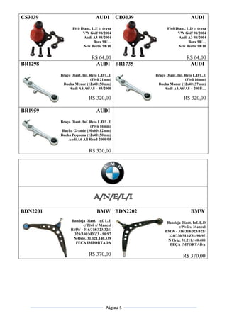 Página 5
CS3039 AUDI
Pivô Diant. L.E c/ trava
VW Golf 98/2004
Audi A3 98/2004
Bora 98/…
New Beetle 98/10
R$ 64,00
CD3039 AUDI
Pivô Diant. L.D c/ trava
VW Golf 98/2004
Audi A3 98/2004
Bora 98/…
New Beetle 98/10
R$ 64,00
BR1298 AUDI
Braço Diant. Inf. Reto L.D/L.E
(Pivô 21mm)
Bucha Menor (12x40x50mm)
Audi A4/A6/A8 – 95/2000
R$ 320,00
BR1735 AUDI
Braço Diant. Inf. Reto L.D/L.E
(Pivô 16mm)
Bucha Menor (12x40x37mm)
Audi A4/A6/A8 – 2001/…
R$ 320,00
BR1959 AUDI
Braço Diant. Inf. Reto L.D/L.E
(Pivô 16mm)
Bucha Grande (50x60x12mm)
Bucha Pequena (12x40x50mm)
Audi A6 All Road 2000/05
R$ 320,00
BDN2201 BMW
Bandeja Diant. Inf. L.E
c/ Pivô s/ Mancal
BMW - 316/318/323/325/
328/330/M3/Z3 - 90/97
N Orig. 31.121.140.339
PEÇA IMPORTADA
R$ 370,00
BDN2202 BMW
Bandeja Diant. Inf. L.D
c/Pivô s/ Mancal
BMW - 316/318/323/325/
328/330/M3/Z3 - 90/97
N Orig. 31.211.140.400
PEÇA IMPORTADA
R$ 370,00
 