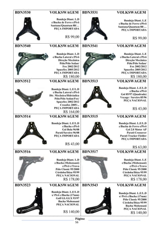Página
56
BDN3530 VOLKSWAGEM
Bandeja Diant. L.D
c/Bucha de Ferro s/Pivô
Santana/Quantum 88/…
PEÇA IMPORTADA
R$ 99,00
BDN3531 VOLKSWAGEM
Bandeja Diant. L.E
c/Bucha de Ferro s/Pivô
Santana/Quantum 88/…
PEÇA IMPORTADA
R$ 99,00
BDN3540 VOLKSWAGEM
Bandeja Diant. L.D
c/Bucha Lateral c/Pivô
Direção Mecânica
Pólo/Pólo Sedan/
Fox 2002/2012
Spacefox 2005/2012
PEÇA IMPORTADA
R$ 180,00
BDN3541 VOLKSWAGEM
Bandeja Diant. L.E
c/Bucha Lateral c/Pivô
Direção Mecânica
Pólo/Pólo Sedan/
Fox 2002/2012
Spacefox 2005/2012
PEÇA IMPORTADA
R$ 180,00
BDN3512 VOLKSWAGEM
Bandeja Diant. L.E/L.D
c/Bucha Lateral s/Pivô
Dir. Mecânica/Hidráulica
Pólo/Pólo Sedan/Fox/
Spacefox 2002/2012
Crossfox 2005/...
PEÇA IMPORTADA
R$ 164,00
BDN3513 VOLKSWAGEM
Bandeja Diant. L.E/L.D
c/Bucha s/Pivô
Gol 85/97 (Quadrado)
Voyage / Saveiro 85/96
PEÇA NACIONAL
R$ 43,00
BDN3514 VOLKSWAGEM
Bandeja Diant. L.E/L.D
c/Bucha s/Pivô
Gol Bola 96/08
Parati/Saveiro 96/08
PEÇA IMPORTADA
R$ 43,00
BDN3515 VOLKSWAGEM
Bandeja Diant. L.E/L.D
c/Bucha de Ferro s/Pivô
Gol 2.0 Motor AP
Parati Crossover
Parati Tracker Fielder
PEÇA IMPORTADA
R$ 63,00
BDN3516 VOLKSWAGEM
Bandeja Diant. L.D
c/Bucha (Mobensani)
c/Pivô c/Trava
Pólo Classic 95/2000
Córdoba/Ibiza 95/99
PEÇA NACIONAL
R$ 178,00
BDN3517 VOLKSWAGEM
Bandeja Diant. L.E
c/Bucha (Mobensani)
c/Pivô c/Trava
Pólo Classic 95/2000
Córdoba/Ibiza 95/99
PEÇA NACIONAL
R$ 178,00
BDN3523 VOLKSWAGEM
Bandeja Diant. L.E/L.D
s/ Pivô c/Bucha (17mm)
Golf GL/GLX 93/97
Bucha Mobensani
PEÇA NACIONAL
R$ 140,00
BDN3543 VOLKSWAGEM
Bandeja Diant. L.E/L.D
s/ Pivô c/Bucha (17mm)
Pólo Classic 95/2000
Córdoba/Ibiza 95/99
Bucha Mobensani
PEÇA NACIONAL
R$ 140,00
 