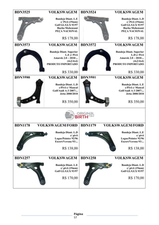 Página
57
BDN3525 VOLKSWAGEM
Bandeja Diant. L.E
c/ Pivô (19mm)
Golf GL/GLX 93/97
Bucha Mobensani
PEÇA NACIONAL
R$ 178,00
BDN3524 VOLKSWAGEM
Bandeja Diant. L.D
c/ Pivô (19mm)
Golf GL/GLX 93/97
Bucha Mobensani
PEÇA NACIONAL
R$ 178,00
BDN3573 VOLKSWAGEM
Bandeja Diant. Superior
L.E c/ Pivô
Amarok 2.0 – 2010/...
(4x2/4x4)
PRODUTO IMPORTADO
R$ 330,00
BDN3572 VOLKSWAGEM
Bandeja Diant. Superior
L.D c/ Pivô
Amarok 2.0 – 2010/...
(4x2/4x4)
PRODUTO IMPORTADO
R$ 330,00
BDN3590 VOLKSWAGEM
Bandeja Diant. L.D
c/Pivô c/ Mancal
Golf/Audi A-3 2007/...
Jetta 2000/2010
R$ 350,00
BDN3591 VOLKSWAGEM
Bandeja Diant. L.E
c/Pivô c/ Mancal
Golf/Audi A-3 2007/...
Jetta 2000/2010
R$ 350,00
BDN1178 VOLKSWAGEM/FORD
Bandeja Diant. L.D
c/ pivô
Logus/Pointer 92/96
Escort/Verona 93/...
R$ 138,00
BDN1179 VOLKSWAGEM/FORD
Bandeja Diant. L.E
c/ pivô
Logus/Pointer 92/96
Escort/Verona 93/...
R$ 138,00
BDN1257 VOLKSWAGEM
Bandeja Diant. L.E
c/ pivô (19mm)
Golf GL/GLX 93/97
R$ 170,00
BDN1258 VOLKSWAGEM
Bandeja Diant. L.D
c/ pivô (19mm)
Golf GL/GLX 93/97
R$ 170,00
 