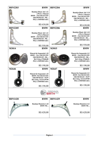 Página 6
BDN2203 BMW
Bandeja Diant. Inf. L.E
c/Pivô c/ Mancal
BMW - 316/318/323/325/
328/330/M3/Z3 - 98/...
PEÇA IMPORTADA
R$ 630,00
BDN2204 BMW
Bandeja Diant. Inf. L.D
c/Pivô c/ Mancal
BMW - 316/318/323/325/
328/330/M3/Z3 - 98/…
PEÇA IMPORTADA
R$ 630,00
BDN2205 BMW
Bandeja Diant. Inf. L.E
c/Pivô s/Mancal
BMW - 316/318/323/325/
328/330/M3/Z3 - 98/...
PEÇA IMPORTADA
R$ 550,00
BDN2206 BMW
Bandeja Diant. Inf. L.D
c/Pivô s/Mancal
BMW - 316/318/323/325/
328/330/M3/Z3 - 98/…
PEÇA IMPORTADA
R$ 550,00
M3014 BMW
Mancal da Suspensão L.D
BMW - 316 /318/323/325/
328/330/M3/Z3 - 98/...
Ref. Orig. 6756064R
PEÇA IMPORTADA
R$ 190,00
M3015 BMW
Mancal da Suspensão L.E
BMW - 316/318/323/325/
328/330/M3/Z3 - 98/...
Ref. Orig. 6756063L
PEÇA IMPORTADA
R$ 190,00
M2646 BMW
Mancal da Suspensão L.D
BMW 316/318/323/325/
328/330/M3/Z3 - 92/97
Ref. Orig. 31121139790
PEÇA IMPORTADA
R$ 198,00
M2647 BMW
Mancal da Suspensão L.E
BMW 316/318/323/325/
328/330/M3/Z3 - 92/97
Ref. Orig. 31121139789
PEÇA IMPORTADA
R$ 198,00
BDN1428 BMW
Bandeja Dianteira L.D
BMW 98/...
R$ 620,00
BDN1429 BMW
Bandeja Dianteira L.E
BMW 98/...
R$ 620,00
 