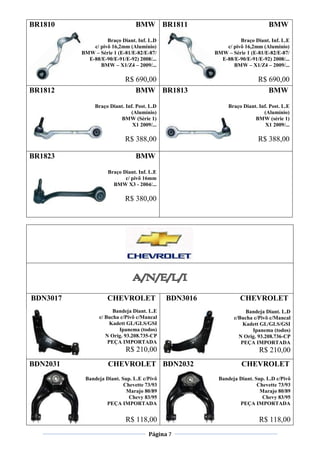 Página 7
BR1810 BMW
Braço Diant. Inf. L.D
c/ pivô 16,2mm (Alumínio)
BMW – Série 1 (E-81/E-82/E-87/
E-88/E-90/E-91/E-92) 2008/...
BMW – X1/Z4 – 2009/...
R$ 690,00
BR1811 BMW
Braço Diant. Inf. L.E
c/ pivô 16,2mm (Alumínio)
BMW – Série 1 (E-81/E-82/E-87/
E-88/E-90/E-91/E-92) 2008/...
BMW – X1/Z4 – 2009/...
R$ 690,00
BR1812 BMW
Braço Diant. Inf. Post. L.D
(Alumínio)
BMW (Série 1)
X1 2009/...
R$ 388,00
BR1813 BMW
Braço Diant. Inf. Post. L.E
(Alumínio)
BMW (série 1)
X1 2009/...
R$ 388,00
BR1823 BMW
Braço Diant. Inf. L.E
c/ pivô 16mm
BMW X3 - 2004/...
R$ 380,00
BDN3017 CHEVROLET
Bandeja Diant. L.E
c/ Bucha c/Pivô c/Mancal
Kadett GL/GLS/GSI
Ipanema (todos)
N Orig. 93.208.735-CP
PEÇA IMPORTADA
R$ 210,00
BDN3016 CHEVROLET
Bandeja Diant. L.D
c/Bucha c/Pivô c/Mancal
Kadett GL/GLS/GSI
Ipanema (todos)
N Orig. 93.208.736-CP
PEÇA IMPORTADA
R$ 210,00
BDN2031 CHEVROLET
Bandeja Diant. Sup. L.E c/Pivô
Chevette 73/93
Marajo 80/89
Chevy 83/95
PEÇA IMPORTADA
R$ 118,00
BDN2032 CHEVROLET
Bandeja Diant. Sup. L.D c/Pivô
Chevette 73/93
Marajo 80/89
Chevy 83/95
PEÇA IMPORTADA
R$ 118,00
 