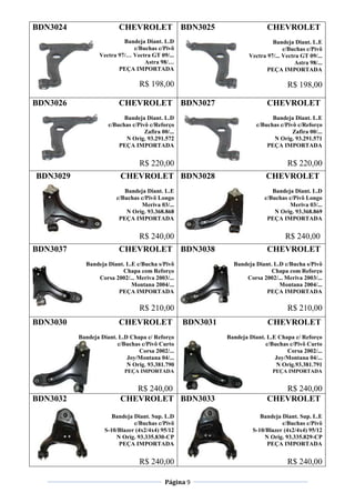 Página 9
BDN3024 CHEVROLET
Bandeja Diant. L.D
c/Buchas c/Pivô
Vectra 97/… Vectra GT 09/...
Astra 98/…
PEÇA IMPORTADA
R$ 198,00
BDN3025 CHEVROLET
Bandeja Diant. L.E
c/Buchas c/Pivô
Vectra 97/... Vectra GT 09/...
Astra 98/...
PEÇA IMPORTADA
R$ 198,00
BDN3026 CHEVROLET
Bandeja Diant. L.D
c/Buchas c/Pivô c/Reforço
Zafira 00/...
N Orig. 93.291.572
PEÇA IMPORTADA
R$ 220,00
BDN3027 CHEVROLET
Bandeja Diant. L.E
c/Buchas c/Pivô c/Reforço
Zafira 00/...
N Orig. 93.291.571
PEÇA IMPORTADA
R$ 220,00
BDN3029 CHEVROLET
Bandeja Diant. L.E
c/Buchas c/Pivô Longo
Meriva 03/...
N Orig. 93.368.868
PEÇA IMPORTADA
R$ 240,00
BDN3028 CHEVROLET
Bandeja Diant. L.D
c/Buchas c/Pivô Longo
Meriva 03/...
N Orig. 93.368.869
PEÇA IMPORTADA
R$ 240,00
BDN3037 CHEVROLET
Bandeja Diant. L.E c/Bucha s/Pivô
Chapa com Reforço
Corsa 2002/... Meriva 2003/...
Montana 2004/...
PEÇA IMPORTADA
R$ 210,00
BDN3038 CHEVROLET
Bandeja Diant. L.D c/Bucha s/Pivô
Chapa com Reforço
Corsa 2002/... Meriva 2003/...
Montana 2004/...
PEÇA IMPORTADA
R$ 210,00
BDN3030 CHEVROLET
Bandeja Diant. L.D Chapa c/ Reforço
c/Buchas c/Pivô Curto
Corsa 2002/...
Joy/Montana 04/...
N Orig. 93.381.790
PEÇA IMPORTADA
R$ 240,00
BDN3031 CHEVROLET
Bandeja Diant. L.E Chapa c/ Reforço
c/Buchas c/Pivô Curto
Corsa 2002/...
Joy/Montana 04/...
N Orig.93.381.791
PEÇA IMPORTADA
R$ 240,00
BDN3032 CHEVROLET
Bandeja Diant. Sup. L.D
c/Buchas c/Pivô
S-10/Blazer (4x2/4x4) 95/12
N Orig. 93.335.830-CP
PEÇA IMPORTADA
R$ 240,00
BDN3033 CHEVROLET
Bandeja Diant. Sup. L.E
c/Buchas c/Pivô
S-10/Blazer (4x2/4x4) 95/12
N Orig. 93.335.829-CP
PEÇA IMPORTADA
R$ 240,00
 