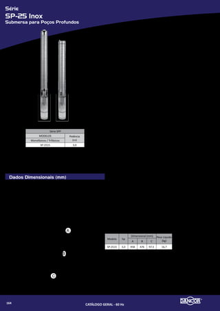 Série
SPP-11.2
Submersa para Poços Profundos
Componentes
Dados Dimensionais (mm) Componentes - Descrição
01 Bocal de saída
02 Mancal superior
03 Anel do mancal superior
04 Parafuso cabeça de panela
05 Bucha do eixo
06 Difusor
07 Impulsor
08 Corpo do difusor
09 Mancal
10 Bucha intermediária
11 Impulsor superior
12 Bucha espaçadora
13 Eixo com acoplamento
14 Carcaça
15 Porteção do cabo
16 Parafuso sextavado
17 Ralo
18 Porca sextavada
19 Arruela de pressão
20 Intermediária
21 Motor Elétrico submerso
B
C
A
Bombas Submersas para Poços Profundos (SPP)
•	 Indicadas para poços tubulares com diâmetro mínimo de 4” (101,6mm) - Bo-
cal, carcaça, intermediária, eixo, corpos dos difusores em aço inox
•	 impulsores e difusores em termoplástico de engenharia. Motores Dancor Sub-
mersos (MDS): Totalmente em aço inox - Refrigerado a óleo (atóxico)
•	 Rebobinável - Grau de proteção: IP 68 - Isolamento classe “F”
•	 Tensão: única
»» Monofásicos: 220V (equipados com caixas de controle MDS)
»» Trifásicos: 220V ou 380V.
•	 Caixas de controle MDS: responsáveis pela partida dos motores monofási-
cos MDS. Composta de: caixa termoplástica com grau de proteção IP 44,
capacitor de partida, relé comutador, capacitor permanente, protetor
térmico com rearme e protetor contra surtos de tensão.
•	 Quadros de comando: responsáveis pela proteção e automação do conjunto
motor-bomba. - Caixa termoplástica com grau de proteção IP 44
»» Proteção contra curto-circuito
»» Proteção contra falta de fase e sobrecarga
»» Proteção contra surtos de tensão
»» Controle do nível da água do poço.
•	 Características técnicas de operação:
»» Resistência à areia (máxima) 50g/m³
»» Faixa ideal de pH: 6 a 9.
»» SSR - Aço Inox - Rosca Rolada
»» TSR - Termoplástico - Rosca Rolada
»» S - Aço Inox - Rosca Fina
01
03
04
05
06
11
08
09
03
10
06
07
08
12
13
14
17
15
16
16
18
19
21
20
02
Série SPP
MODELOS Potência
(cv)Monofásicos / Trifásicos
11.2-SSR-06 -- 1½
11.2-SSR-08 -- 2
11.2-SSR-11 -- 3
11.2-S-13 -- 4
11.2-S-15 -- 5½
11.2-S-22 -- 7½
MODELO
SÉRIE SPP - TSR
Monofásico Trifásico
A (mm) Peso (Kg) A (mm) Peso (Kg)
11.2 SSR 06 877 17,2 812 13,6
11.2 SSR 08 1024 19.4 934 16,1
11.2 SSR 11 1326 22,9 1156 19,6
11.2 SSR 13 1535 32,5 1316 21,7
11.2 SSR 15 1650 34 1471 25,2
11.2 SSR 22 -- -- 1947 43,4
CATÁLOGO GERAL - 60 Hz166
 