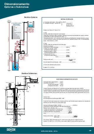 Dimensionamento
Ejetoras e Submersas
)
Bombas Ejetoras
Bombas Submersas
Quadro de comando
Eletrodo de
referência
5.00m
40.00m
NívelDinâmico
SubmergênciaNíveldeRebaixamentoNívelEstático
80.00m10.00m
Eletrodo de
Nível Superior
Eletrodo de
Nível Inferior
Emenda do Cabo
A
A
A
B C
2.00m
0 m
11
PROFUNDIDADEELEVAÇÃO
40 m
1
10
9
Máximo
(AME) 30m
7
4
2
3
86
5
6
5
3
4
2
1
7
8
9
10
11
Para uma perfeita instalação,
utilize os seguintes
acessórios e conexões:
Ejetor
Curva 90o
Plug
Registro
Tê
Válvula de retenção
União
Joelho 90o
Tubo de sucção
Tubo de pressão
Tubo de elevação
MATERIAL DE INSTALAÇÃO
A: Tubulação de Elevação - Tubos de PVC = Ø 3/4''
B: Tubulação de Sução - Tubos de PVC "x" 	 Pressão: Ø 1''
"y"	 Sucção: Ø 1¼''
	 Recalque: Ø 3/4''
Diâmetro do Poço: ø 4” (Ejetor nº 1)
1ª Fase
Calcular a AMS (Altura Manométrica de Sucção).
Observação: Desde que sejam mantidos os diâmetros nominais das tubulações de sucção, conforme
especificadas no ejetor (Tubulação de Pressão = 1'';
Tubulação de Sucção = 1¼''), somente será considerada a profundidade da instalação do ejetor, sempre
no nível dinâmico ou abaixo do mesmo, para entrar na Tabela de Seleção. 30m = Profundidade do
Ejetor = Nível Dinâmico = AMS.
2ª Fase
Calcular a AME (Altura Manométrica de Elevação).
Desnível de elevação....................................................................22,00 m
Comprimento total da tubulação............................25,00 m
1 Válvula de retenção = Ø 3/4''
(comprimento equivalente)...................................2,40 m
1 Registro de gaveta = Ø 3/4''
(comprimento equivalente)...................................0,10 m + +
3 Cotovelos 90° (3 x 1,2)
(comprimento equivalente)...................................3,60 m
Soma = .........................31,00m
Perda por atrito real = .......................................................31 x 4,9 = 1,52
				 100
Altura Manométrica de Elevação = AME......................................23,52 m
(*) Consultar tabela de perda e atrito
Modelo: EP 2-1 M 1½cv
Dados para Elaboração dos Cálculos
Tubulação de ferro galvanizado........= Ø 1¼''
Conexões: A) Cotovelo......................= Ø 1¼''
B) Válvula de Retenção.....= Ø 1¼''
C) Registro de Gaveta.......= Ø 1¼''
Um poço tubular com diâmetro de 6'' apresenta uma capacidade de produção de 4.00m³/h.
A profundidade de instalação da bomba será de 80m (posicionamento abaixo do eletrodo de nível
inferior). Calcular uma bomba Dancor, Linha SPP, com vazão aproximada à capacidade do poço, para ele-
var a água a 40m de altura acima do nível do solo, com uma tubulação de ferro galvanizado nova = Ø 1¼''.
Cálculo Único:
Altura Manométrica de Elevação (AME) = AMT
O desnível de elevação sempre será contado a partir do nível dinâmico (posicionamento da instalação do
eletrodo de nível inferior) até o ponto de decarga:
Desnível de Elevação: 80.00m + 40.00m.......................................= 120,00 m
Comprimento total da tubulação de elevação (Equivalência):
90,0 m + 5,0 m + 40, 0m + 2, 0..................................= 137,00 m
1 Válvula de retenção Ø 1¼'' (Equivalência)..................= 4,00 m
1 Registro de gaveta Ø 1¼'' (Equivalência)....................= 0,40 m
3 Cotovelos 90° Ø 1¼'' (Equivalência)...........................= 2,00 m
Soma............................................................................= 143,4 m
Perda por Atrito Real = 143,4 x 4,8%................................................= 6,88 m
AMT (mca)................................................= 126,88 m
Consultado a Tabela de Seleção pág. 25, encontramos a indicação do modelo da bomba
modelo: 3.2-S-40 5½ cv - 5.4-S-29 4 cv, com a vazão 4,40m³/h, como a melhor opção na AMT.
CATÁLOGO GERAL - 60 Hz 189
 