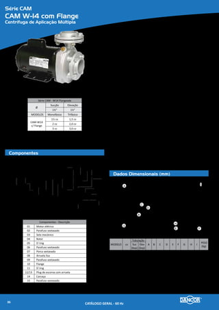 Série CAM
CAM W-19/21
Centrífuga de Aplicação Múltipla
Componentes
Dados Dimensionais (mm)
Série CAM - W19/21
Ø
Sucção Elevação
2½” 2”
MODELOS Monofásico Trifásico
CAM-W19 3 cv 3,0 cv
CAM-W21
2 cv 2,0 cv
3 cv 3,0 cv
01 02
03
05
04
06
07
10
08
09
Componentes - Descrição
01 Motor elétrico
02 Parafuso sextavado
03 Selo mecânico
04 Rotor
05 Arruela Lisa
06 Parafuso sextavado
07 O`ring
08/09 Plug de escorva com arruela
10 Carcaça
A
C
B
G
D
I
H
E F
MODELO cv
Tubulação
A B C D E F G H I
PESO
(Kg)
Suc
(bsp)
Elev
(bsp)
CAM
W19
3 M
2½'' 2'' 186 89 251
251 305
88 123,6 76,2 61
23,5
CAM
W21
2 M 200 299
3 M 215 305 26,5
CAM
W19
3,0 T
--
279
18,5
CAM
W21
2,0 T 259
3,0 T 279 19,0
Materiais Empregados
•	 Carcaça - com voluta em liga especial de alumínio-silício, de alta resistência
à pressão e oxidação com bocal de recalque na linha centro/vertical e
plug para seu perfeito escorvamento.
•	 Rotor - do tipo fechado, construído em liga especial de alumínio-silício rosca-
do, diretamente, na ponta do eixo do motor.
•	 Vedação do eixo - por selo mecânico - Ø 5/8”, tipo “16” - conjunto de precisão,
construído com borracha nitrílica, mola de aço inox e faces de vedação em
grafite e cerâmica. Temperatura de trabalho do líquido até 80�C.
Motor Elétrico
•	 Características:
»» Norma - Carcaça Nema 56, com ponta de eixo “Jet Pump”, nos modelos de
1½ e 2cv; nos demais, Norma MG 1.18.326 a MG 1.18.341 “Jet Pump”.
»» Eixo: em aço carbono Ø 5/8”
»» Rotação: 2 polos - 3.500 rpm - 60 Hz
»» Monofásico: 110/220V Trifásico: 220/380V
»» Grau de Proteção: IP 21
»» Isolamento: Classe “B”
Opcionais
•	 Carcaça, intermediária e rotor: Ferro fundido. Outros materiais sob consulta.
•	 Selo mecânico: Para bombeamento de água com temperaturas superiores à 80�C
recomenda-se a utilização das borrachas em Viton. Nos casos em que haja a pre-
sença de abrasivos recomenda-se o uso do selo de carbeto de silício.
•	 Motor elétrico:
»» 50Hz
»» Outras tensões
»» Isolamento classe F ou H
»» Eixo em aço inox
•	 Outros opcionais sob consulta
•	 Bombas mancalizadas.
CATÁLOGO GERAL - 60 Hz38
 