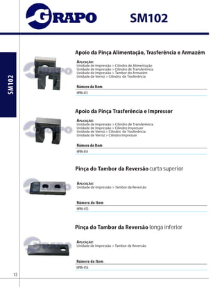 SM102
SM102
Apoio da Pinça Alimentação, Trasferência e Armazém
Aplicação:
Unidade de Impressão > Cilindro de Alimentação
Unidade de Impressão > Cilindro de Transferência
Unidade de Impressão > Tambor do Armazém
Unidade de Verniz > Cilindro de Trasferência
Apoio da Pinça Trasferência e Impressor
Aplicação:
Unidade de Impressão > Cilindro de Transferência
Unidade de Impressão > Cilindro Impressor
Unidade de Verniz > Cilindro de Trasferência
Unidade de Verniz > Cilindro Impressor
13
AplicAção:
Unidade de Impressão > Tambor da Reversão
AplicAção:
Unidade de Impressão > Tambor da Reversão
Pinça do Tambor da Reversão curta superior
Pinça do Tambor da Reversão longa inferior
Número do Item
HPIN-413
Número do Item
HPIN-414
Número do Item
HPIN-415
Número do Item
HPIN-416
 