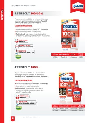 RESISTOL
PEGAMENTOS UNIVERSALES
*PRECIO PÚBLICO SUGERIDO CON I.V.A.
8
RESISTOLM.R.
100% Gel
Pegamento universal libre de solventes ideal para
pegar una gran variedad de materiales. Resistol
100%, fuerte bajo cualquier condición.
USOS RECOMENDADOS
Aplicaciones verticales en interiores y exteriores.
Reparacaciones precisas y controladas.
Multimaterial: Pega madera, metal, vidrio, azulejo,
corcho, ladrillo, plástico, yeso, tela, unicel® y ¡muchos más!
CÓDIGO PRESENTACIÓN PRECIO
PÚBLICO*
1779534 Tubo 8 ml $31.51
RESISTOLM.R.
100%
Pegamento universal libre de solventes ideal
para pegar una gran variedad de materiales.
Resistol 100%, fuerte bajo cualquier condición.
USOS RECOMENDADOS
CÓDIGO PRESENTACIÓN PRECIO
PÚBLICO*
1713047
1779536
Botella 100 g
Botella 50 g
$111.23
$66.06
COLOR
Transparente
Transparente
COLOR
Transparente
Aplicaciones verticales en interiores y exteriores.
Reparaciones en superficies amplias
Multimaterial: Pega madera, metal, vidrio,
azulejo, corcho, ladrillo, plástico, yeso, tela,
unicel® y ¡muchos más!
LIBRE DE
SOLVENTES
RESISTENTE
ATEMPERATURASDE-50OCA80OC
RESISTE AL AGUA
E IMPACTOS.
RESISTENTE
ATEMPERATURASDE-50OCA110OC
FÓRMULA EN GEL
FLEXIBLEYSINESCURRIMIENTOS
RESISTE AL AGUA
E IMPACTOS.
LIBRE DE
SOLVENTES
 