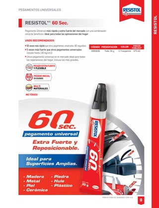 RESISTOL
PEGAMENTOS UNIVERSALES
*PRECIO PÚBLICO SUGERIDO CON I.V.A.
9
RESISTOLM.R.
60 Sec.
Pegamento Universal más rápido y extra fuerte del mercado con una combinación
única de beneficios, ideal para todas las aplicaciones del hogar.
USOS RECOMENDADOS
50 veces más rápido que otros pegamentos universales (60 segundos).
5 veces más fuerte que otros pegamentos universales
(resiste hasta 130 kg/cm2)
Único pegamento universal en el mercado ideal para todas
las reparaciones del hogar, incluso las más grandes.
CÓDIGO PRESENTACIÓN PRECIO
PÚBLICO*
2065836 Tubo 20 g $75.40
COLOR
Transparente
PEGADO INICIAL
ENSEGUNDOS
MULTI
MATERIALES
60SEG
PEGADO EXTRA FUERTE
Y FLEXIBLE
NO TÓXICO
 