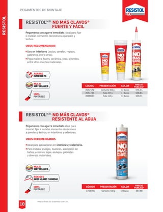 RESISTOL
PEGAMENTOS DE MONTAJE
*PRECIO PÚBLICO SUGERIDO CON I.V.A.
10
Pegamento con agarre inmediato, ideal para fijar
e instalar elementos decorativos a paredes y
techos.
USOS RECOMENDADOS
Uso en interiores (zoclos, cenefas, repisas,
gabinetes, entre otros).
Pega madera, foamy, cerámica, yeso, alfombra,
entre otros muchos materiales.
RESISTOLM.R.
NO MÁS CLAVOS®
		 FUERTE Y FÁCIL
CÓDIGO PRESENTACIÓN PRECIO
PÚBLICO*
2052479
2051734
2098023
Cartucho 353 g
Tubo 227 g
Tubo 113 g
$75.44
$56.84
$39.74
AGARRE
INMEDIATO
MULTI
MATERIALES
100%
PINTABLE
RESISTOLM.R.
NO MÁS CLAVOS®
		 RESISTENTE AL AGUA
Pegamento con agarre inmediato ideal para
montar, fijar e instalar elementos decorativos
a paredes y techos, en interioires y exteriores.
USOS RECOMENDADOS
Ideal para aplicaciones en interiores y exteriores.
Para instalar espejos, buzones, accesorios de
baños y cocinas, tejas, azulejos, gabinetes
y diversos materiales.
CÓDIGO PRESENTACIÓN PRECIO
PÚBLICO*
1708701 Cartucho 450 g $87.88
MULTI
MATERIALES
RESISTE
RAYOS SOLARES Y HUMEDAD
100%
PINTABLE
COLOR
Blanco
COLOR
Blanco
Blanco
Blanco
 