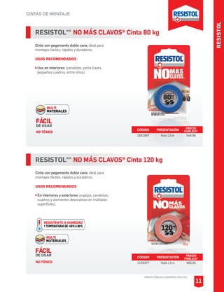 RESISTOL
CINTAS DE MONTAJE
*PRECIO PÚBLICO SUGERIDO CON I.V.A.
11
RESISTOLM.R.
NO MÁS CLAVOS® Cinta 120 kg
Cinta con pegamento doble cara; ideal para
montajes fáciles, rápidos y duraderos.
USOS RECOMENDADOS
En interiores y exteriores (espejos, canaletas,
cuadros y elementos decorativos en múltiples
superficies).
CÓDIGO PRESENTACIÓN PRECIO
PÚBLICO*
1429377 Rollo 1.5 m $65.92
RESISTOLM.R.
NO MÁS CLAVOS® Cinta 80 kg
Cinta con pegamento doble cara; ideal para
montajes fáciles, rápidos y duraderos.
USOS RECOMENDADOS
Uso en interiores (canaletas, porta llaves,
pequeños cuadros, entre otros).
CÓDIGO PRESENTACIÓN PRECIO
PÚBLICO*
1692997 Rollo 1.5 m $48.90
MULTI
MATERIALES
FÁCIL
DE USAR
NO TÓXICO
MULTI
MATERIALES
RESISTENTE A HUMEDAD
YTEMPERATURASDE-40OCA90OC
FÁCIL
DE USAR
NO TÓXICO
 