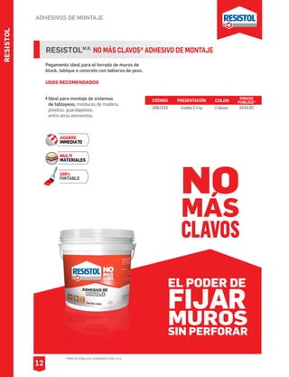 RESISTOL
ADHESIVOS DE MONTAJE
*PRECIO PÚBLICO SUGERIDO CON I.V.A.
12
Pegamento ideal para el forrado de muros de
block, tabique o concreto con tableros de yeso.
USOS RECOMENDADOS
Ideal para montaje de sistemas
de tablayeso, molduras de madera,
plástico, guardapolvos,
entre otros elementos.
RESISTOLM.R.
NO MÁS CLAVOS® ADHESIVO DE MONTAJE
AGARRE
INMEDIATO
MULTI
MATERIALES
100%
PINTABLE
CÓDIGO PRESENTACIÓN PRECIO
PÚBLICO*
2062153 Cubeta 5.3 kg $535.92
COLOR
Blanco
NO
MÁS
CLAVOS
EL PODER DE
FIJAR
SIN PERFORAR
MUROS
 