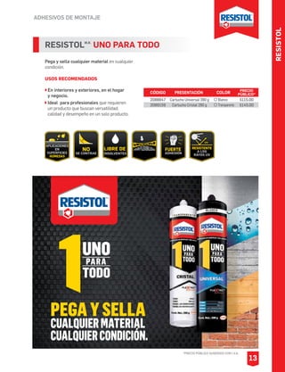 RESISTOL
ADHESIVOS DE MONTAJE
*PRECIO PÚBLICO SUGERIDO CON I.V.A.
13
RESISTOLM.R.
UNO PARA TODO
Pega y sella cualquier material en cualquier
condición.
USOS RECOMENDADOS
En interiores y exteriores, en el hogar
y negocio.
Ideal para profesionales que requieren
un producto que buscan versatilidad,
calidad y desempeño en un solo producto.
CÓDIGO PRESENTACIÓN PRECIO
PÚBLICO*
2088847
2089159
Cartucho Universal 390 g
Cartucho Cristal 290 g
$115.00
$145.00
COLOR
Blanco
Transparente
 