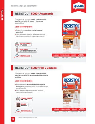 PEGAMENTOS DE CONTACTO
RESISTOLM.R.
5000® Piel y Calzado
Pegamento de contacto creado especialmente
para la reparación de artículos de piel y material
sintético.
USOS RECOMENDADOS
Reparaciones de artículos de piel y material
sintético como: zapatos, tenis, cinturones, bolsas
y ¡muchos más!
Pega piel natural y sintética, hule sintético y
natural, textil, entre otros.
CÓDIGO PRESENTACIÓN PRECIO
PÚBLICO*
1888920 Tubo 21 ml $33.31
RESISTOLM.R.
5000® Automotriz
Pegamento de contacto creado especialmente
para la reparación de piezas y elementos
automotrices.
USOS RECOMENDADOS
Aplicación en interiores y exteriores del
automóvil.
Pega laminados plásticos, alfombras, fibracel,
metal, piel, textil, vidrio, madera, entre otros.
CÓDIGO PRESENTACIÓN PRECIO
PÚBLICO*
1888919 Tubo 21 ml $33.31
COLOR
Transparente
COLOR
Ámbar
PEGADO FUERTE
Y FLEXIBLE
RESISTENTE
ALTASTEMPERATURASHASTA 120OC
IMPERMEABLE
PEGADO FUERTE
Y FLEXIBLE
SECADO
TRANSPARENTE
IMPERMEABLE
RESISTOL
14
*PRECIO PÚBLICO SUGERIDO CON I.V.A.
 