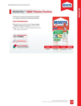 PEGAMENTOS DE CONTACTO
RESISTOLM.R.
5000® Plástico Flexibles
Pegamento de contacto especialmente diseñado
para reparar artículos de materiales flexibles.
USOS RECOMENDADOS
Reparaciones de artículos como lonas, carpas,
inflables, flotadores, balones y ¡muchos más!
Pega hule sintético y natural, plástico, textil, lona,
vinilo, cuero, entre otros.
CÓDIGO PRESENTACIÓN PRECIO
PÚBLICO*
1888921 Tubo 21 ml $33.31
COLOR
Transparente
PEGADO FUERTE
Y FLEXIBLE
INCLUYE PARCHES
QUEFACILITANLAINSTALACIÓN**
IMPERMEABLE
RESISTOL
15
*PRECIO PÚBLICO SUGERIDO CON I.V.A.
** Los parches no son indispensables para realizar la aplicación del adhesivo.
 