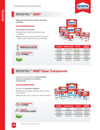 PEGAMENTOS DE CONTACTO
RESISTOLM.R.
5000®
Ideal para proyectos de armado, laminado y
ensamble.
USOS RECOMENDADOS
Enchapados y laminados
Instalaciones de paneles acústicos, pisos
y linóleum.
Pegar elementos varios como fieltro, alfombra,
madera, cuero, metal, entre otros materiales.
CÓDIGO PRESENTACIÓN PRECIO
PÚBLICO*
1513925
1511710
1513922
1513923
1513924
1511656
1888917
Cubeta 19 l lata
4 l
Lata 1 l
Lata 500 ml
Lata 250 ml
Lata 135 ml
Tubo 21 ml
$2,038.60
$558.94
$170.68
$109.21
$71.67
$50.33
$31.89
PEGADO FUERTE
Y FLEXIBLE
LIBRE DE
TOLUENO
RESISTENTE A HUMEDAD
YTEMPERATURASDE-20OCA90OC
RESISTOLM.R.
5000® Súper Transparente
Pegamento de contacto que ofrece pegados
fuertes y resistentes con acabados
transparentes.
USOS RECOMENDADOS
Pegado de materiales sintéticos
Reparación de juguetes inflables, toldos y casas
de campaña.
Ideal para piel, cuero, madera, tela, vidrio, laminados.
CÓDIGO PRESENTACIÓN PRECIO
PÚBLICO*
1513871
1513750
1513749
1513909
1888918
Lata 1 l
Lata 500 ml
Lata 250 ml
Lata 135 ml
Tubo 21 ml
$200.14
$126.48
$81.93
$56.89
$33.31
COLOR
Transparente
Transparente
Transparente
Transparente
Transparente
COLOR
Amarillo
Amarillo
Amarillo
Amarillo
Amarillo
Amarillo
Amarillo
RESISTE
RAYOS SOLARES Y HUMEDAD
LIBRE DE
TOLUENO
PEGADO FUERTE
Y FLEXIBLE
RESISTOL
*PRECIO PÚBLICO SUGERIDO CON I.V.A.
16
 